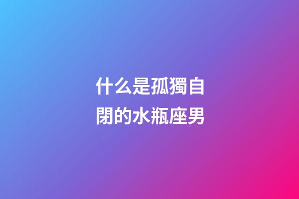 什么是孤獨自閉的水瓶座男-第1張-星座運勢-玄機派