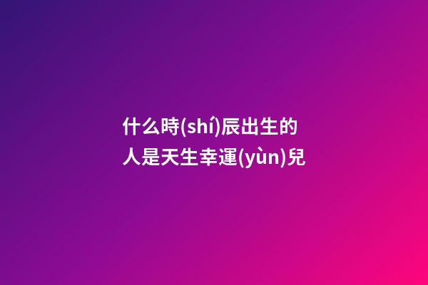 什么時(shí)辰出生的人是天生幸運(yùn)兒