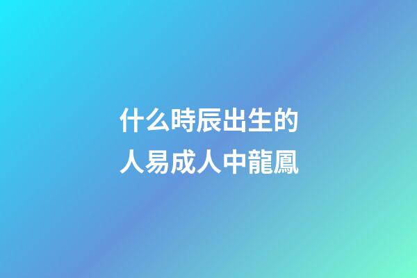 什么時辰出生的人易成人中龍鳳