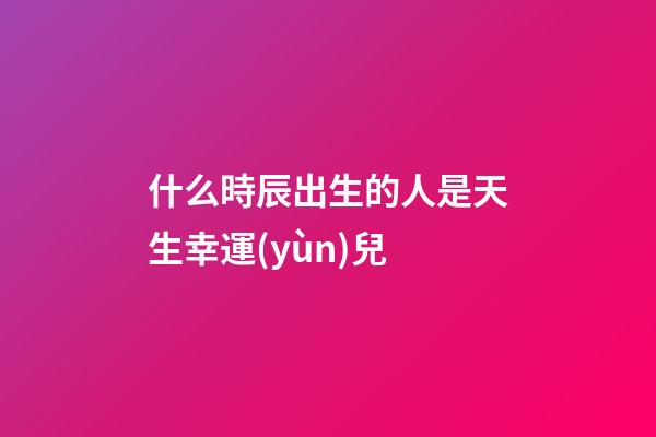 什么時辰出生的人是天生幸運(yùn)兒