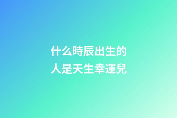 什么時辰出生的人是天生幸運兒