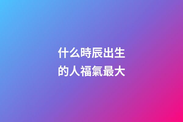 什么時辰出生的人福氣最大