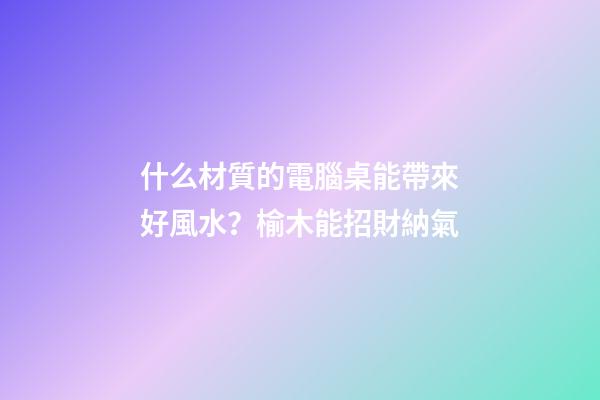 什么材質的電腦桌能帶來好風水？榆木能招財納氣