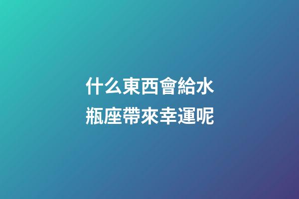 什么東西會給水瓶座帶來幸運呢-第1張-星座運勢-玄機派