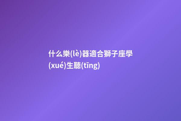 什么樂(lè)器適合獅子座學(xué)生聽(tīng)-第1張-星座運(yùn)勢(shì)-玄機(jī)派