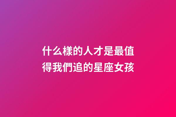 什么樣的人才是最值得我們追的星座女孩-第1張-星座運(yùn)勢-玄機(jī)派
