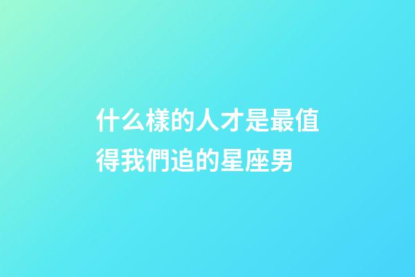 什么樣的人才是最值得我們追的星座男-第1張-星座運勢-玄機派