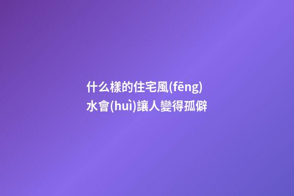 什么樣的住宅風(fēng)水會(huì)讓人變得孤僻