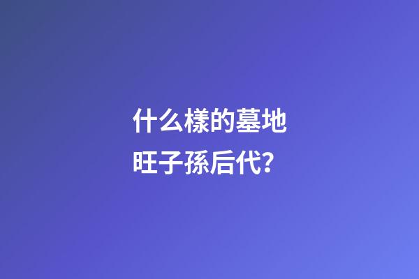 什么樣的墓地旺子孫后代？