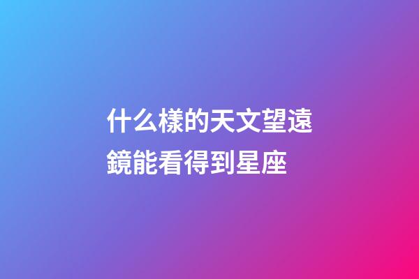 什么樣的天文望遠鏡能看得到星座-第1張-星座運勢-玄機派