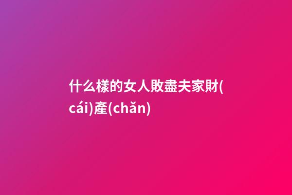 什么樣的女人敗盡夫家財(cái)產(chǎn)