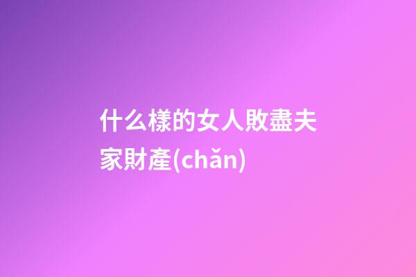 什么樣的女人敗盡夫家財產(chǎn)