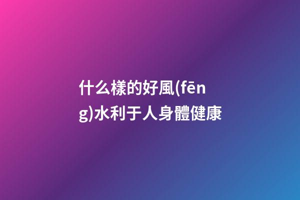 什么樣的好風(fēng)水利于人身體健康