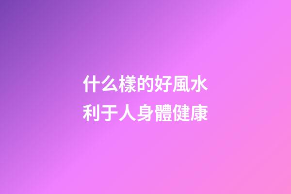 什么樣的好風水利于人身體健康