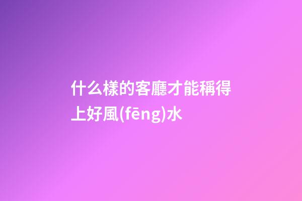 什么樣的客廳才能稱得上好風(fēng)水
