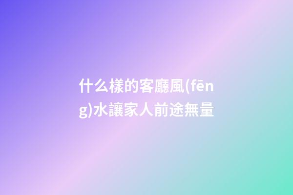 什么樣的客廳風(fēng)水讓家人前途無量