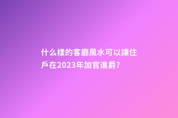 什么樣的客廳風水可以讓住戶在2023年加官進爵？