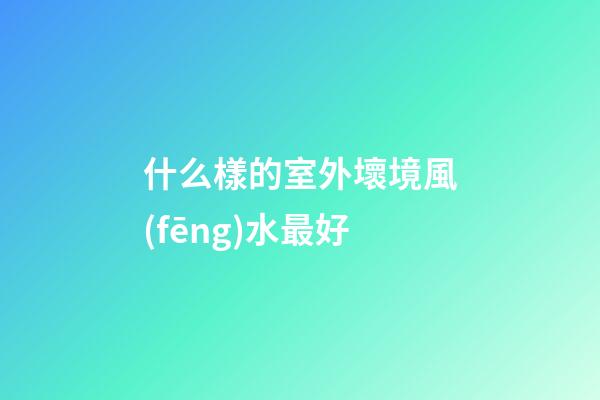什么樣的室外壞境風(fēng)水最好