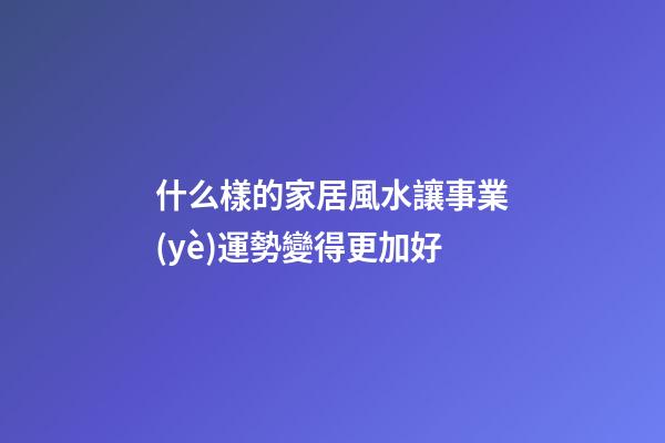 什么樣的家居風水讓事業(yè)運勢變得更加好