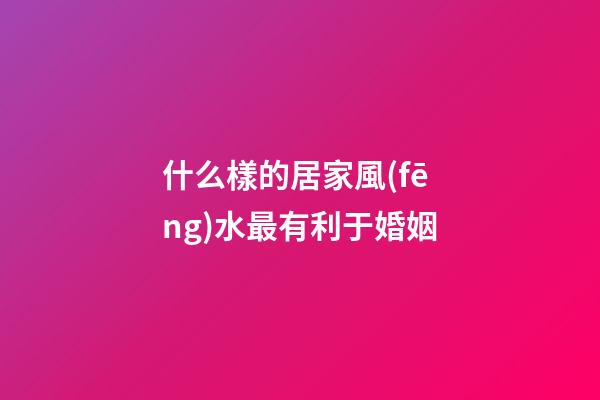 什么樣的居家風(fēng)水最有利于婚姻