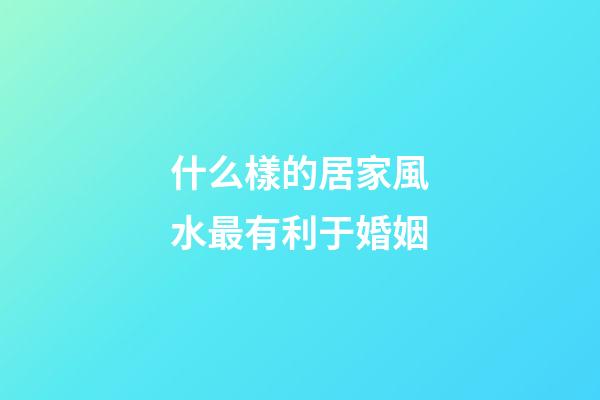 什么樣的居家風水最有利于婚姻