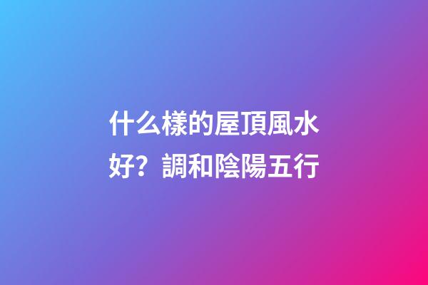 什么樣的屋頂風水好？調和陰陽五行