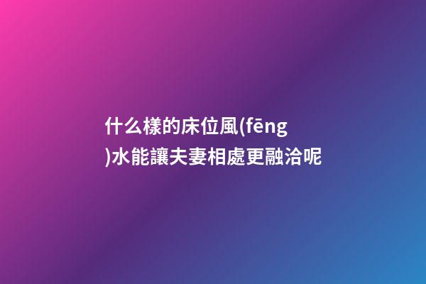 什么樣的床位風(fēng)水能讓夫妻相處更融洽呢?