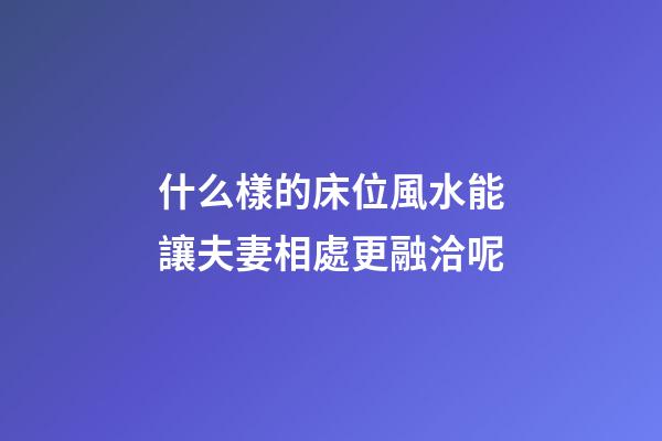 什么樣的床位風水能讓夫妻相處更融洽呢?