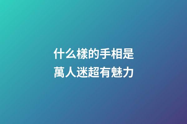 什么樣的手相是萬人迷超有魅力