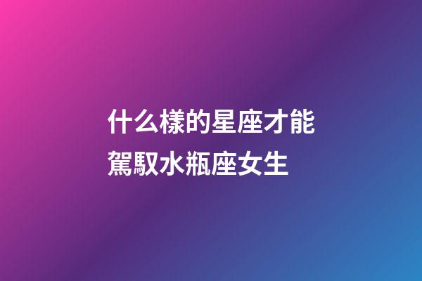 什么樣的星座才能駕馭水瓶座女生-第1張-星座運勢-玄機派