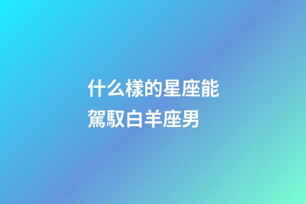 什么樣的星座能駕馭白羊座男-第1張-星座運勢-玄機派