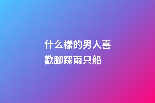 什么樣的男人喜歡腳踩兩只船?