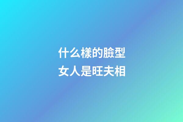 什么樣的臉型女人是旺夫相