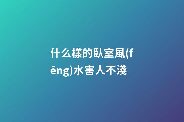 什么樣的臥室風(fēng)水害人不淺