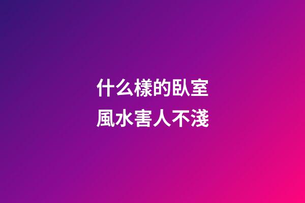 什么樣的臥室風水害人不淺
