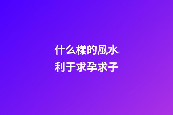 什么樣的風水利于求孕求子