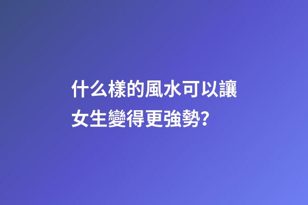 什么樣的風水可以讓女生變得更強勢？