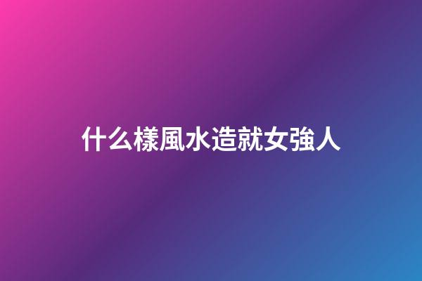 什么樣風水造就女強人