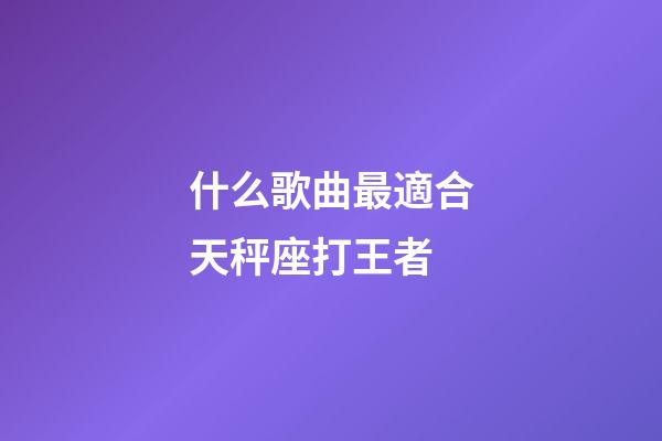 什么歌曲最適合天秤座打王者-第1張-星座運勢-玄機派