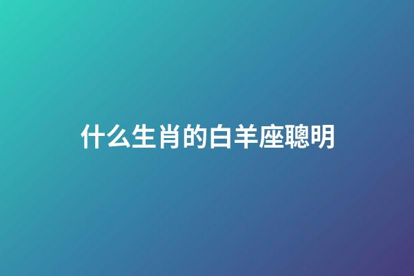什么生肖的白羊座聰明-第1張-星座運勢-玄機派