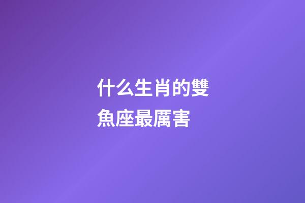 什么生肖的雙魚座最厲害-第1張-星座運勢-玄機派