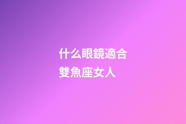 什么眼鏡適合雙魚座女人-第1張-星座運勢-玄機派