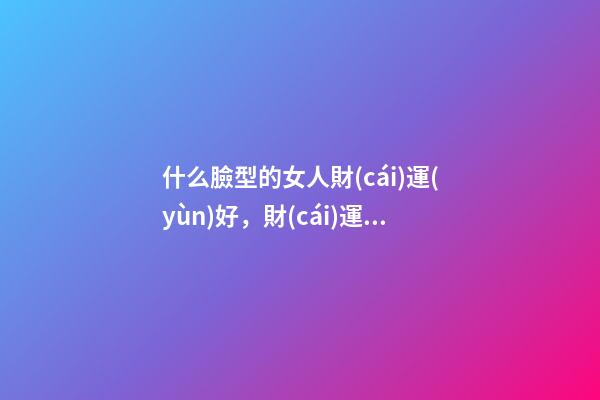 什么臉型的女人財(cái)運(yùn)好，財(cái)運(yùn)好的女人面相