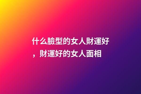 什么臉型的女人財運好，財運好的女人面相