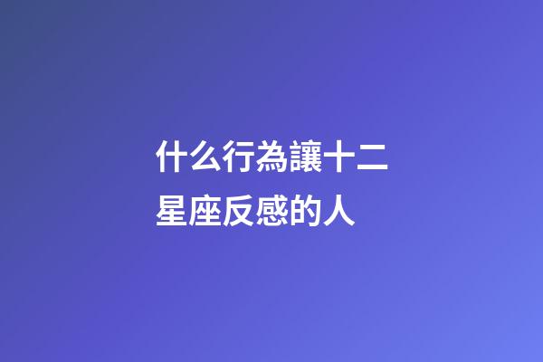 什么行為讓十二星座反感的人-第1張-星座運勢-玄機派