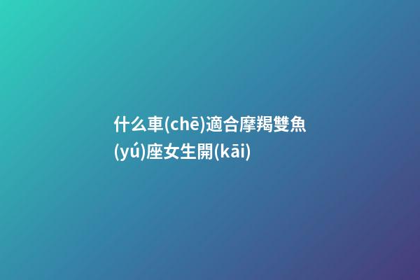 什么車(chē)適合摩羯雙魚(yú)座女生開(kāi)-第1張-星座運(yùn)勢(shì)-玄機(jī)派