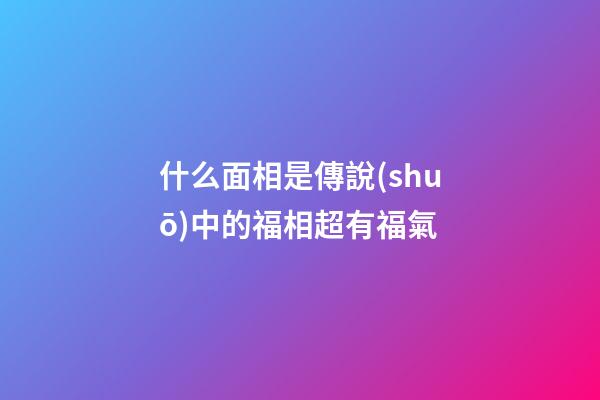 什么面相是傳說(shuō)中的福相超有福氣