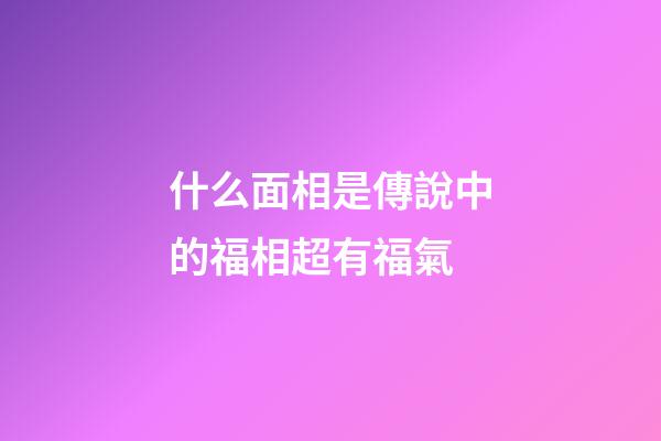 什么面相是傳說中的福相超有福氣