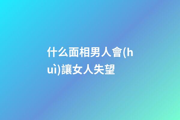 什么面相男人會(huì)讓女人失望