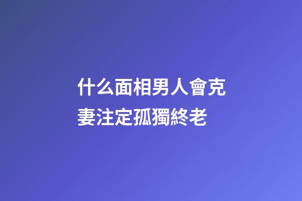 什么面相男人會克妻注定孤獨終老